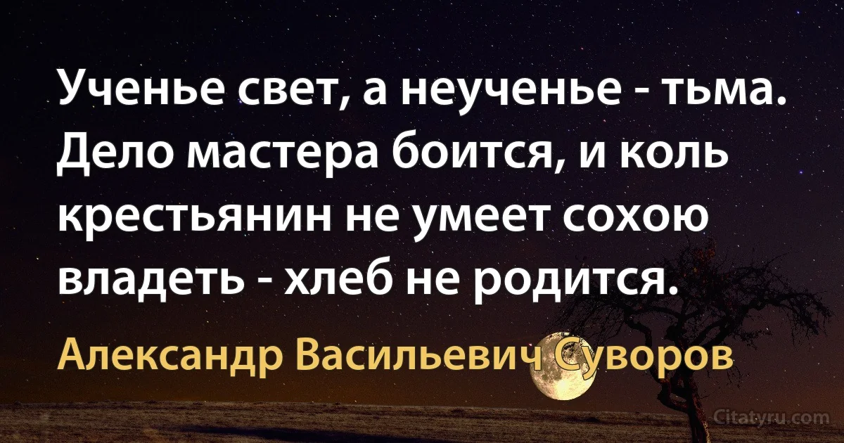 Ученье свет, а неученье - тьма. Дело мастера боится, и коль крестьянин не умеет сохою владеть - хлеб не родится. (Александр Васильевич Суворов)