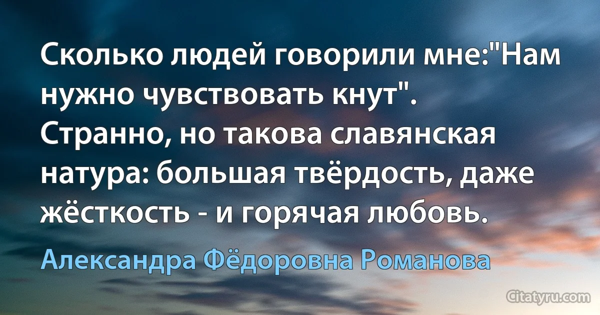 Сколько людей говорили мне:"Нам нужно чувствовать кнут". Странно, но такова славянская натура: большая твёрдость, даже жёсткость - и горячая любовь. (Александра Фёдоровна Романова)