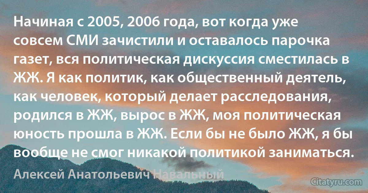 Начиная с 2005, 2006 года, вот когда уже совсем СМИ зачистили и оставалось парочка газет, вся политическая дискуссия сместилась в ЖЖ. Я как политик, как общественный деятель, как человек, который делает расследования, родился в ЖЖ, вырос в ЖЖ, моя политическая юность прошла в ЖЖ. Если бы не было ЖЖ, я бы вообще не смог никакой политикой заниматься. (Алексей Анатольевич Навальный)