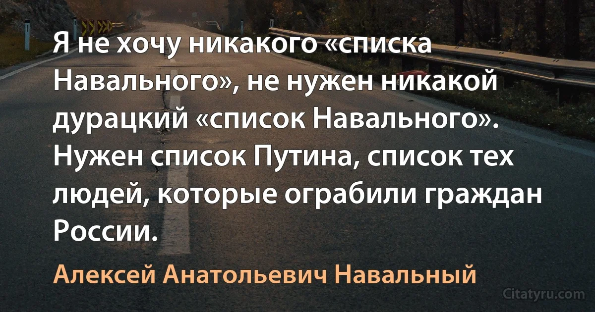 Я не хочу никакого «списка Навального», не нужен никакой дурацкий «список Навального». Нужен список Путина, список тех людей, которые ограбили граждан России. (Алексей Анатольевич Навальный)