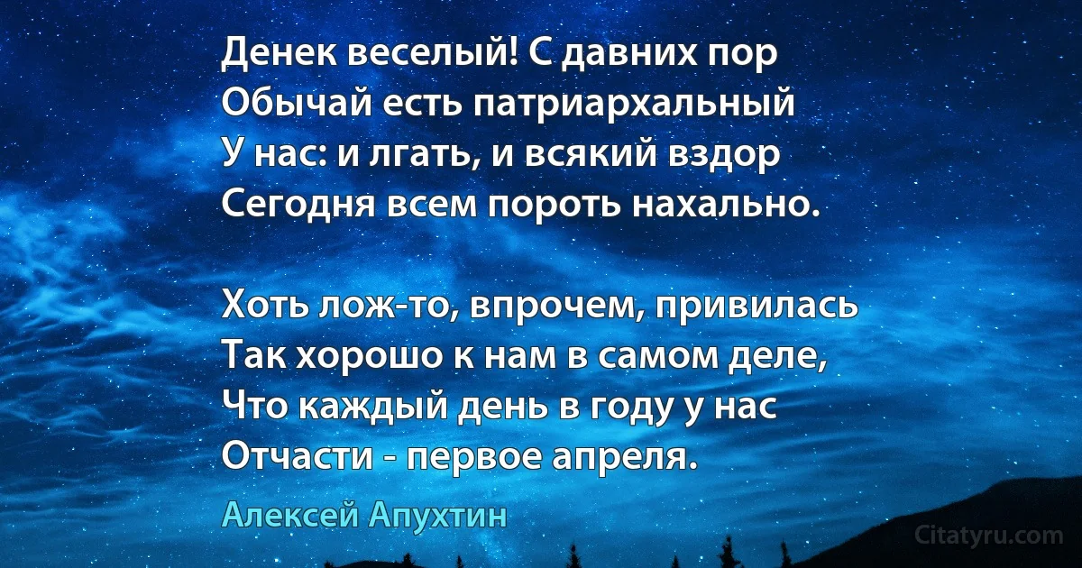 Денек веселый! С давних пор
Обычай есть патриархальный
У нас: и лгать, и всякий вздор
Сегодня всем пороть нахально.

Хоть лож-то, впрочем, привилась
Так хорошо к нам в самом деле,
Что каждый день в году у нас
Отчасти - первое апреля. (Алексей Апухтин)