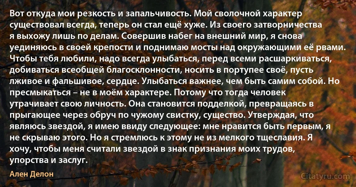 Вот откуда мои резкость и запальчивость. Мой сволочной характер существовал всегда, теперь он стал ещё хуже. Из своего затворничества я выхожу лишь по делам. Совершив набег на внешний мир, я снова уединяюсь в своей крепости и поднимаю мосты над окружающими её рвами. Чтобы тебя любили, надо всегда улыбаться, перед всеми расшаркиваться, добиваться всеобщей благосклонности, носить в портупее своё, пусть лживое и фальшивое, сердце. Улыбаться важнее, чем быть самим собой. Но пресмыкаться – не в моём характере. Потому что тогда человек утрачивает свою личность. Она становится подделкой, превращаясь в прыгающее через обруч по чужому свистку, существо. Утверждая, что являюсь звездой, я имею ввиду следующее: мне нравится быть первым, я не скрываю этого. Но я стремлюсь к этому не из мелкого тщеславия. Я хочу, чтобы меня считали звездой в знак признания моих трудов, упорства и заслуг. (Ален Делон)