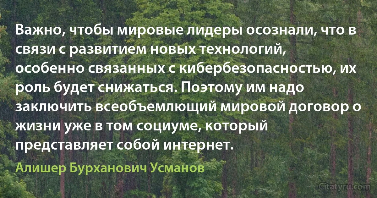 Важно, чтобы мировые лидеры осознали, что в связи с развитием новых технологий, особенно связанных с кибербезопасностью, их роль будет снижаться. Поэтому им надо заключить всеобъемлющий мировой договор о жизни уже в том социуме, который представляет собой интернет. (Алишер Бурханович Усманов)