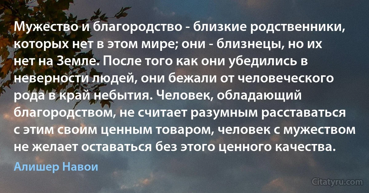 Мужество и благородство - близкие родственники, которых нет в этом мире; они - близнецы, но их нет на Земле. После того как они убедились в неверности людей, они бежали от человеческого рода в край небытия. Человек, обладающий благородством, не считает разумным расставаться с этим своим ценным товаром, человек с мужеством не желает оставаться без этого ценного качества. (Алишер Навои)