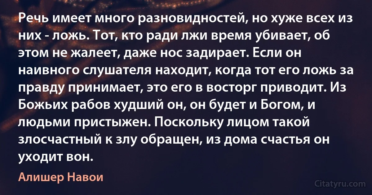 Речь имеет много разновидностей, но хуже всех из них - ложь. Тот, кто ради лжи время убивает, об этом не жалеет, даже нос задирает. Если он наивного слушателя находит, когда тот его ложь за правду принимает, это его в восторг приводит. Из Божьих рабов худший он, он будет и Богом, и людьми пристыжен. Поскольку лицом такой злосчастный к злу обращен, из дома счастья он уходит вон. (Алишер Навои)