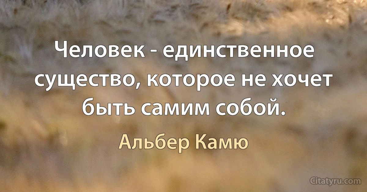 Человек - единственное существо, которое не хочет быть самим собой. (Альбер Камю)