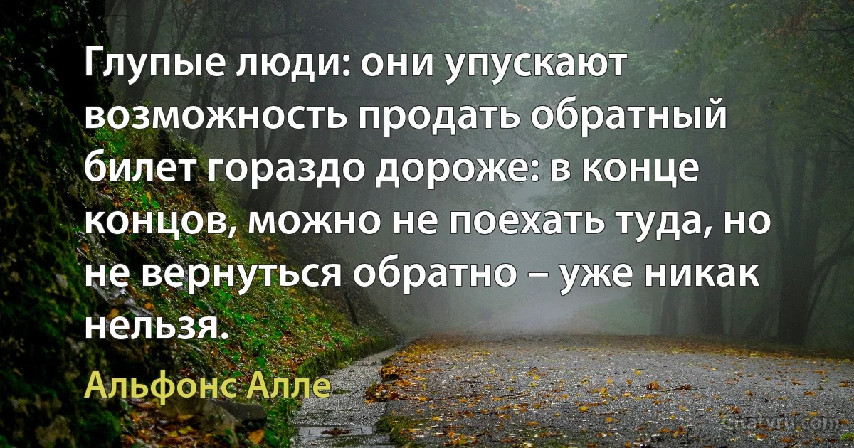 Глупые люди: они упускают возможность продать обратный билет гораздо дороже: в конце концов, можно не поехать туда, но не вернуться обратно – уже никак нельзя. (Альфонс Алле)