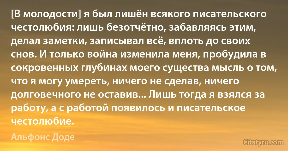 [В молодости] я был лишён всякого писательского честолюбия: лишь безотчётно, забавляясь этим, делал заметки, записывал всё, вплоть до своих снов. И только война изменила меня, пробудила в сокровенных глубинах моего существа мысль о том, что я могу умереть, ничего не сделав, ничего долговечного не оставив... Лишь тогда я взялся за работу, а с работой появилось и писательское честолюбие. (Альфонс Доде)