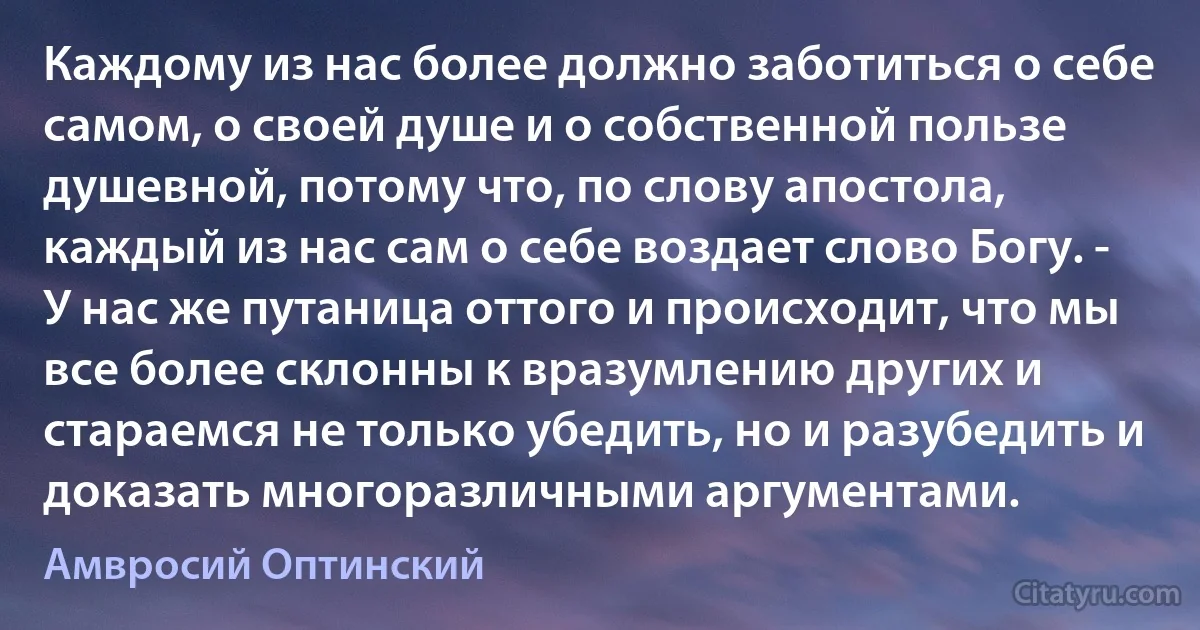 Каждому из нас более должно заботиться о себе самом, о своей душе и о собственной пользе душевной, потому что, по слову апостола, каждый из нас сам о себе воздает слово Богу. - У нас же путаница оттого и происходит, что мы все более склонны к вразумлению других и стараемся не только убедить, но и разубедить и доказать многоразличными аргументами. (Амвросий Оптинский)