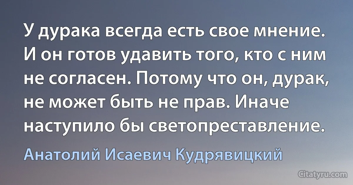 У дурака всегда есть свое мнение. И он готов удавить того, кто с ним не согласен. Потому что он, дурак, не может быть не прав. Иначе наступило бы светопреставление. (Анатолий Исаевич Кудрявицкий)