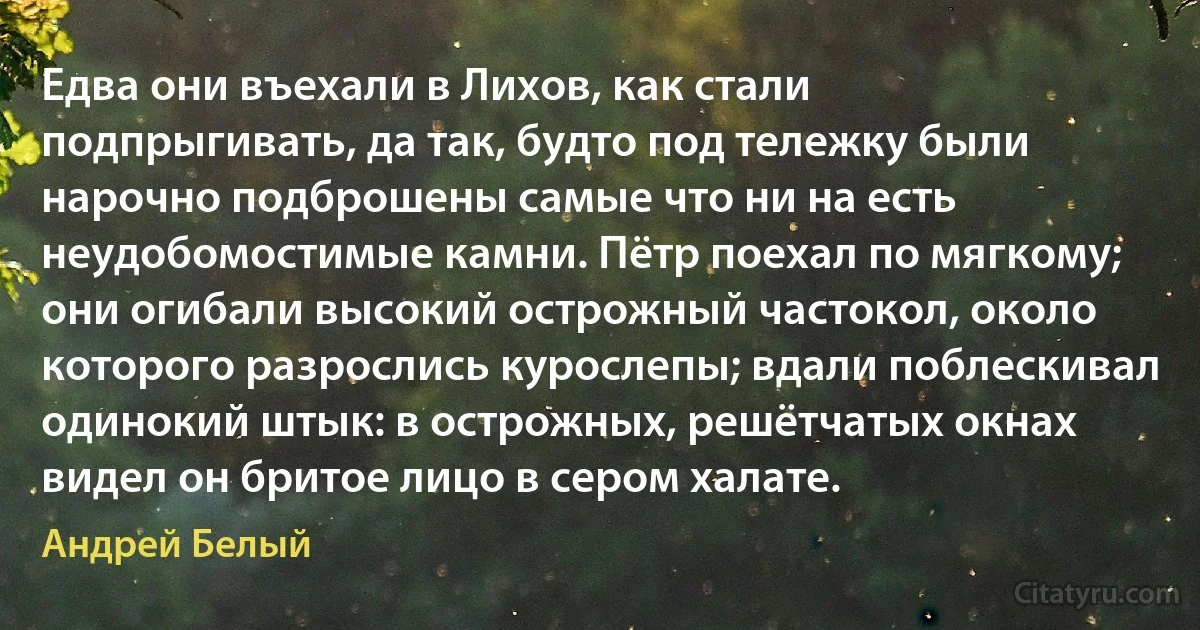 Едва они въехали в Лихов, как стали подпрыгивать, да так, будто под тележку были нарочно подброшены самые что ни на есть неудобомостимые камни. Пётр поехал по мягкому; они огибали высокий острожный частокол, около которого разрослись курослепы; вдали поблескивал одинокий штык: в острожных, решётчатых окнах видел он бритое лицо в сером халате. (Андрей Белый)