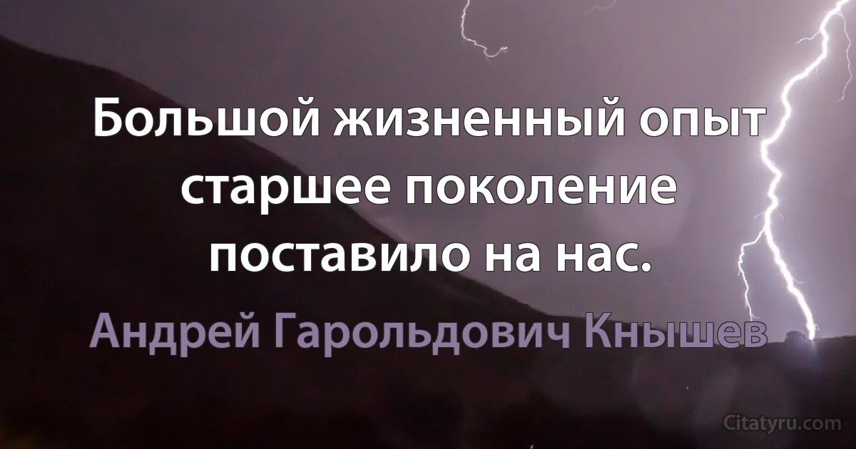 Большой жизненный опыт старшее поколение поставило на нас. (Андрей Гарольдович Кнышев)