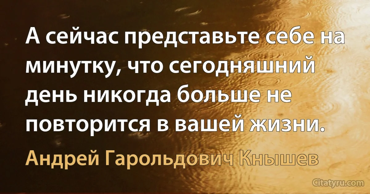 А сейчас представьте себе на минутку, что сегодняшний день никогда больше не повторится в вашей жизни. (Андрей Гарольдович Кнышев)