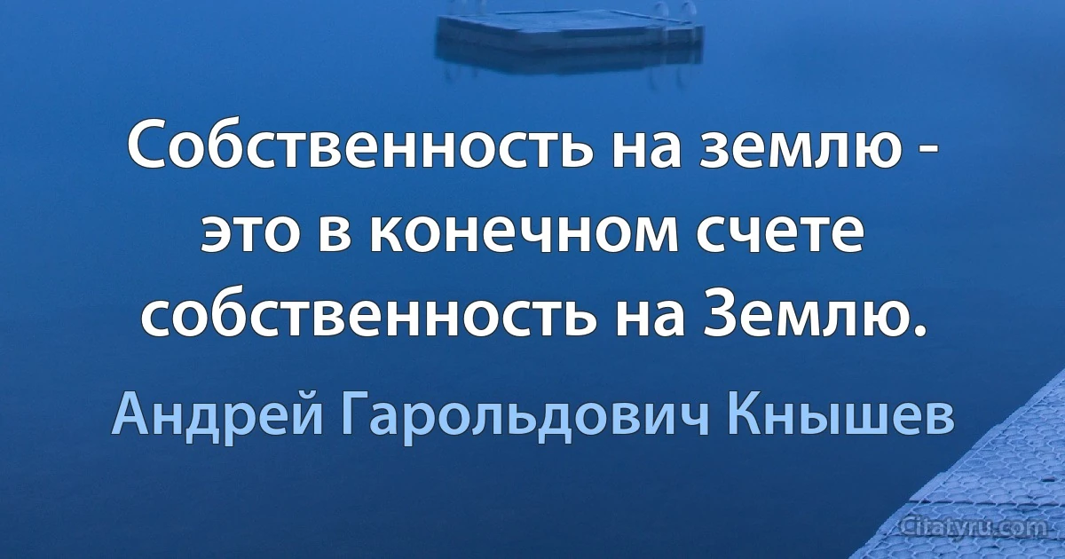 Собственность на землю - это в конечном счете собственность на Землю. (Андрей Гарольдович Кнышев)