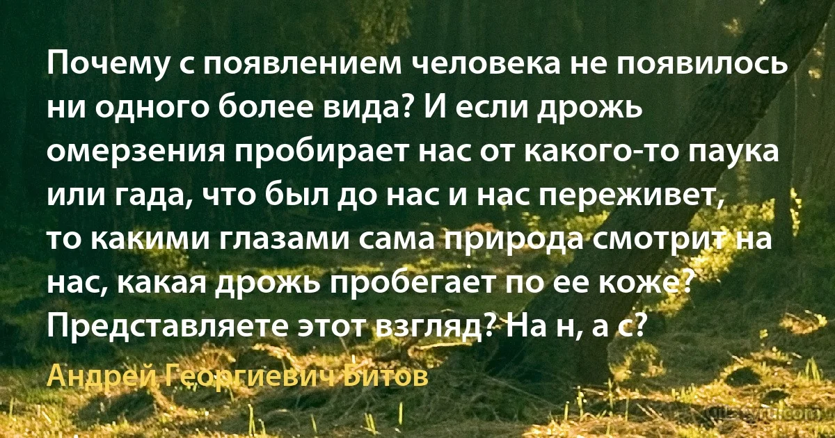 Почему с появлением человека не появилось ни одного более вида? И если дрожь омерзения пробирает нас от какого-то паука или гада, что был до нас и нас переживет, то какими глазами сама природа смотрит на нас, какая дрожь пробегает по ее коже? Представляете этот взгляд? На н, а с? (Андрей Георгиевич Битов)