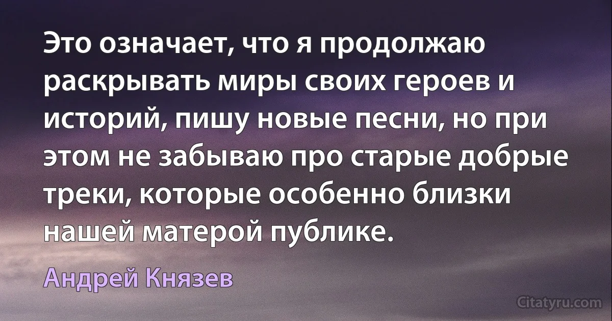 Это означает, что я продолжаю раскрывать миры своих героев и историй, пишу новые песни, но при этом не забываю про старые добрые треки, которые особенно близки нашей матерой публике. (Андрей Князев)