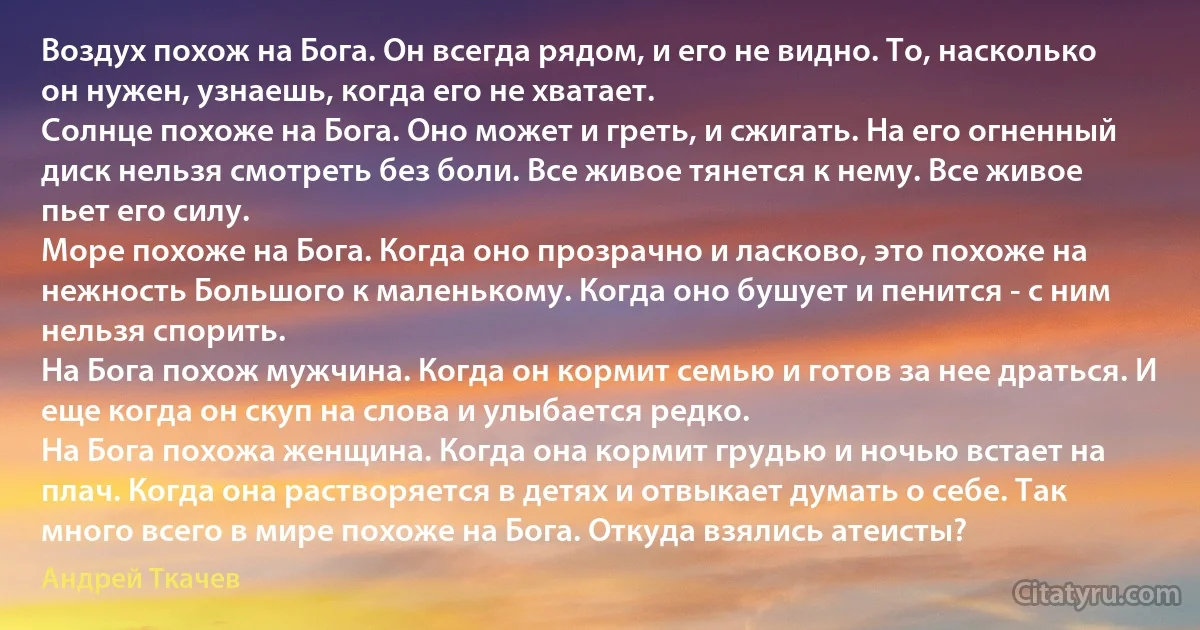 Воздух похож на Бога. Он всегда рядом, и его не видно. То, насколько он нужен, узнаешь, когда его не хватает.
Солнце похоже на Бога. Оно может и греть, и сжигать. На его огненный диск нельзя смотреть без боли. Все живое тянется к нему. Все живое пьет его силу.
Море похоже на Бога. Когда оно прозрачно и ласково, это похоже на нежность Большого к маленькому. Когда оно бушует и пенится - с ним нельзя спорить.
На Бога похож мужчина. Когда он кормит семью и готов за нее драться. И еще когда он скуп на слова и улыбается редко.
На Бога похожа женщина. Когда она кормит грудью и ночью встает на плач. Когда она растворяется в детях и отвыкает думать о себе. Так много всего в мире похоже на Бога. Откуда взялись атеисты? (Андрей Ткачев)