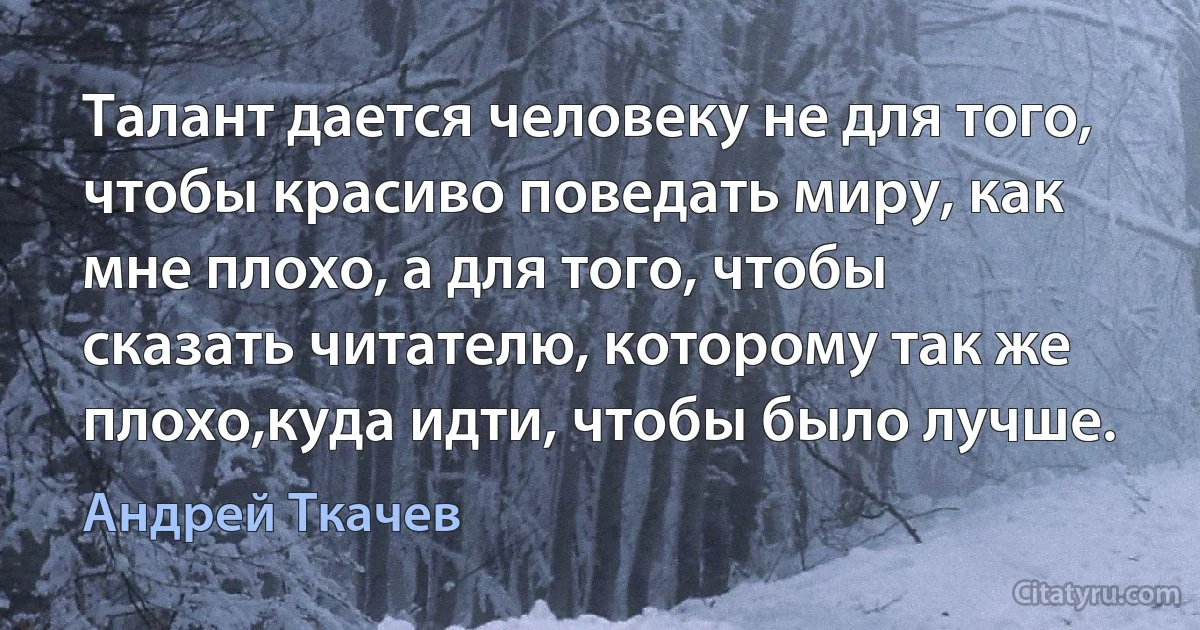 Талант дается человеку не для того, чтобы красиво поведать миру, как мне плохо, а для того, чтобы сказать читателю, которому так же плохо,куда идти, чтобы было лучше. (Андрей Ткачев)