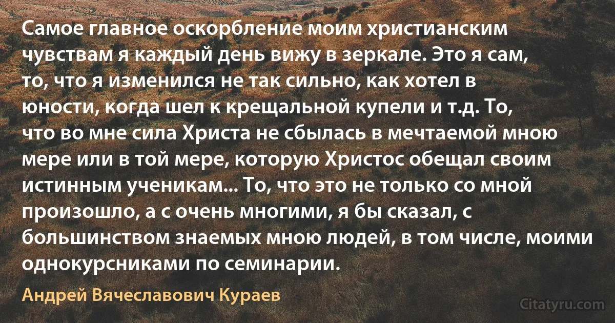 Самое главное оскорбление моим христианским чувствам я каждый день вижу в зеркале. Это я сам, то, что я изменился не так сильно, как хотел в юности, когда шел к крещальной купели и т.д. То, что во мне сила Христа не сбылась в мечтаемой мною мере или в той мере, которую Христос обещал своим истинным ученикам... То, что это не только со мной произошло, а с очень многими, я бы сказал, с большинством знаемых мною людей, в том числе, моими однокурсниками по семинарии. (Андрей Вячеславович Кураев)