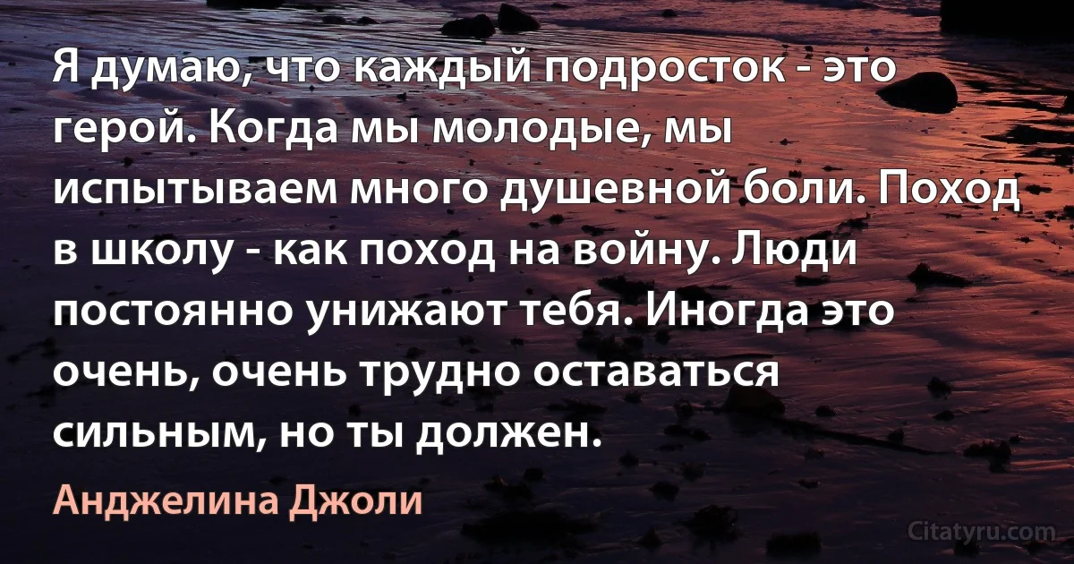 Я думаю, что каждый подросток - это герой. Когда мы молодые, мы испытываем много душевной боли. Поход в школу - как поход на войну. Люди постоянно унижают тебя. Иногда это очень, очень трудно оставаться сильным, но ты должен. (Анджелина Джоли)