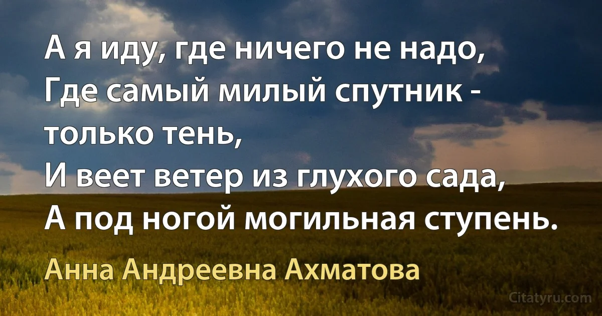 А я иду, где ничего не надо, 
Где самый милый спутник - только тень,
И веет ветер из глухого сада,
А под ногой могильная ступень. (Анна Андреевна Ахматова)