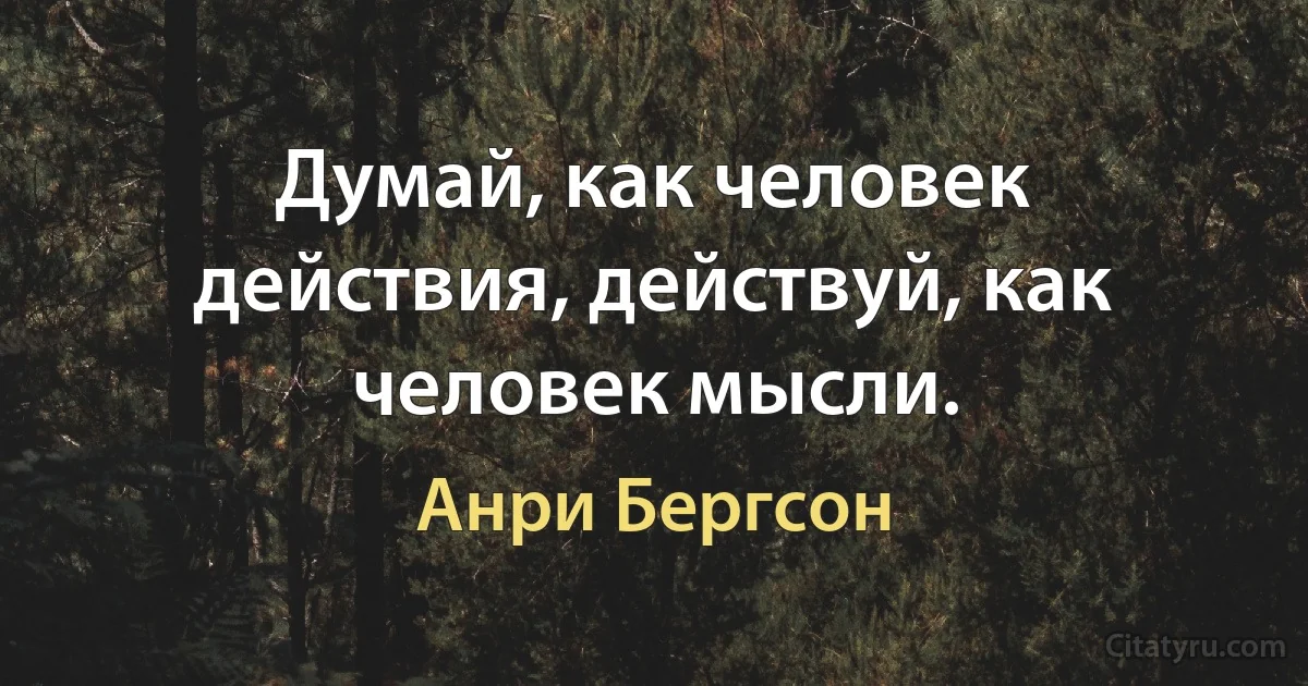 Думай, как человек действия, действуй, как человек мысли. (Анри Бергсон)