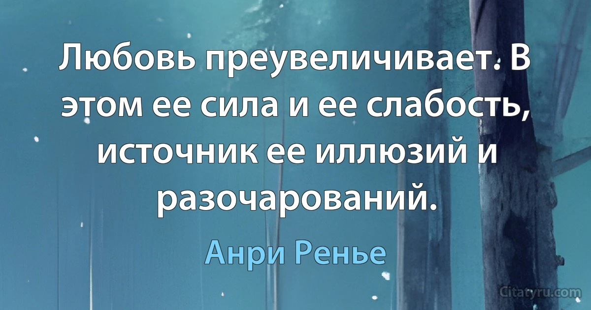 Любовь преувеличивает. В этом ее сила и ее слабость, источник ее иллюзий и разочарований. (Анри Ренье)