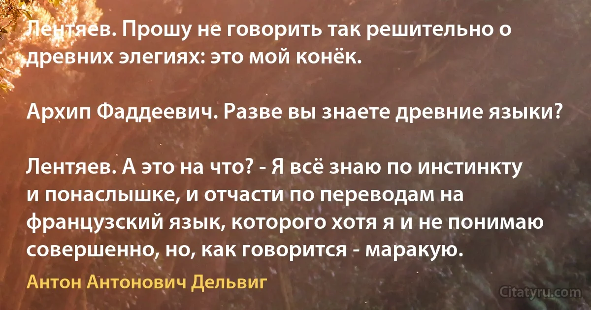 Лентяев. Прошу не говорить так решительно о древних элегиях: это мой конёк.

Архип Фаддеевич. Разве вы знаете древние языки?

Лентяев. А это на что? - Я всё знаю по инстинкту и понаслышке, и отчасти по переводам на французский язык, которого хотя я и не понимаю совершенно, но, как говорится - маракую. (Антон Антонович Дельвиг)