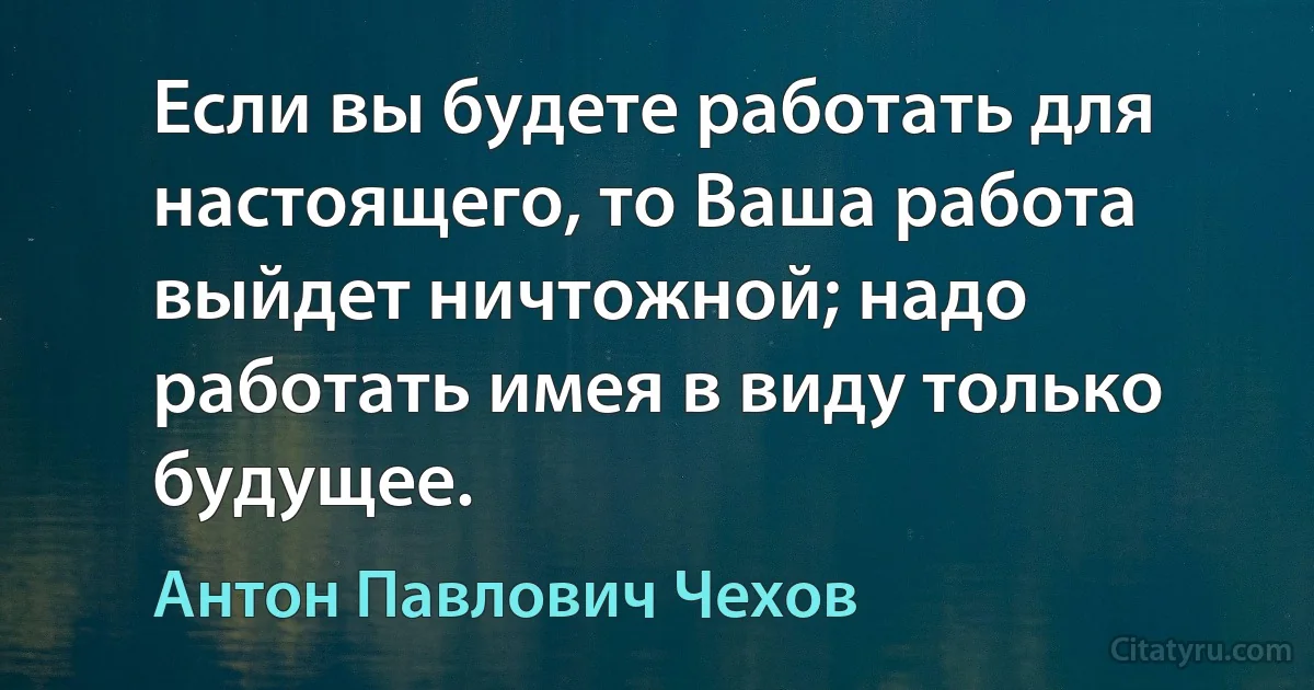 Если вы будете работать для настоящего, то Ваша работа выйдет ничтожной; надо работать имея в виду только будущее. (Антон Павлович Чехов)