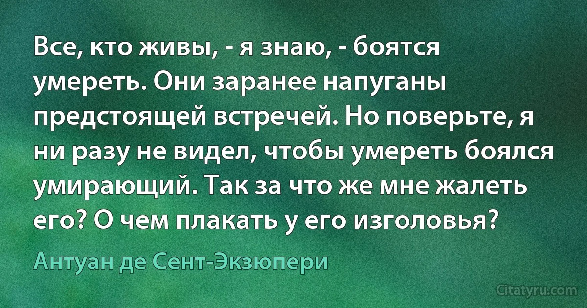 Все, кто живы, - я знаю, - боятся умереть. Они заранее напуганы предстоящей встречей. Но поверьте, я ни разу не видел, чтобы умереть боялся умирающий. Так за что же мне жалеть его? О чем плакать у его изголовья? (Антуан де Сент-Экзюпери)