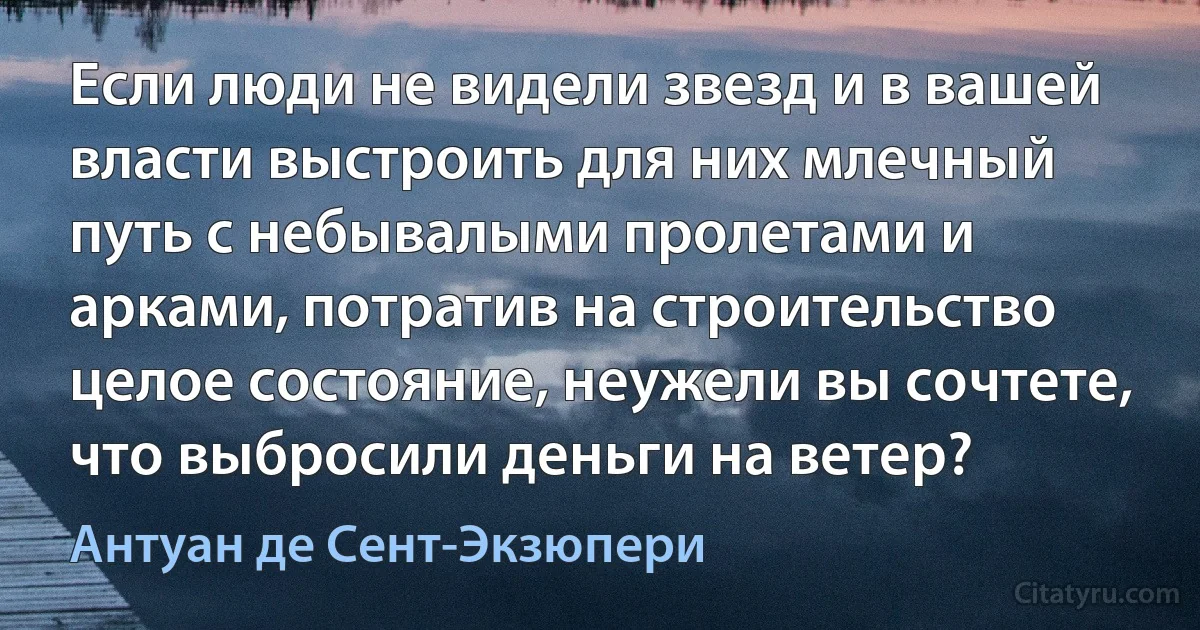 Если люди не видели звезд и в вашей власти выстроить для них млечный путь с небывалыми пролетами и арками, потратив на строительство целое состояние, неужели вы сочтете, что выбросили деньги на ветер? (Антуан де Сент-Экзюпери)