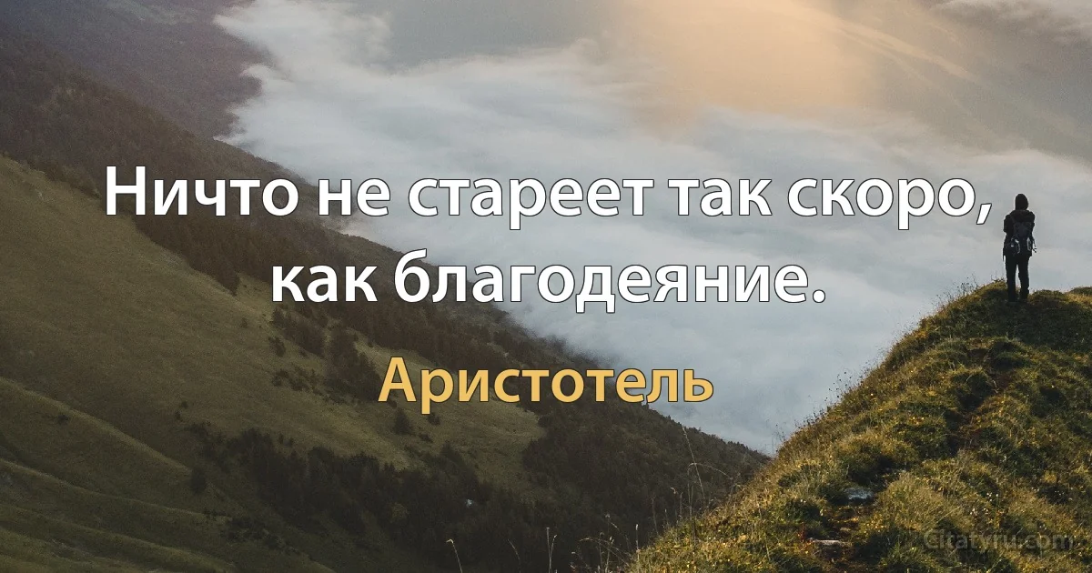 Ничто не стареет так скоро, как благодеяние. (Аристотель)