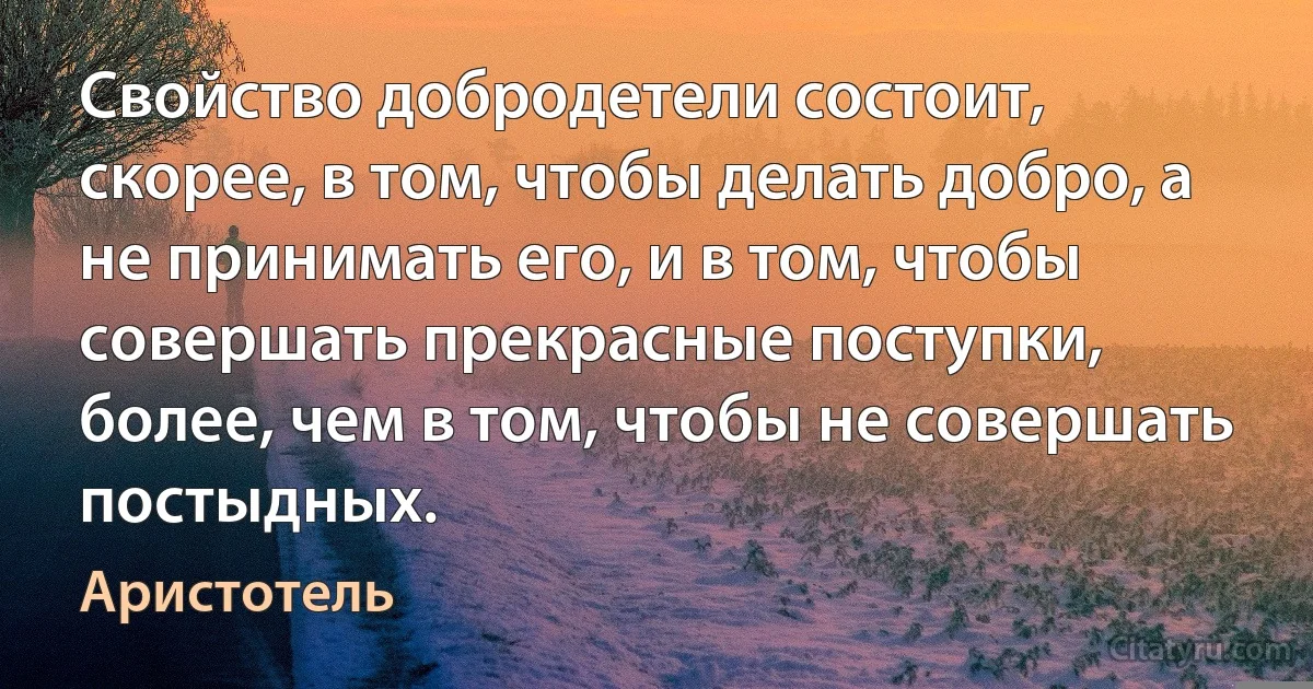 Свойство добродетели состоит, скорее, в том, чтобы делать добро, а не принимать его, и в том, чтобы совершать прекрасные поступки, более, чем в том, чтобы не совершать постыдных. (Аристотель)