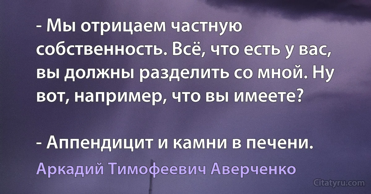 - Мы отрицаем частную собственность. Всё, что есть у вас, вы должны разделить со мной. Ну вот, например, что вы имеете?

- Аппендицит и камни в печени. (Аркадий Тимофеевич Аверченко)