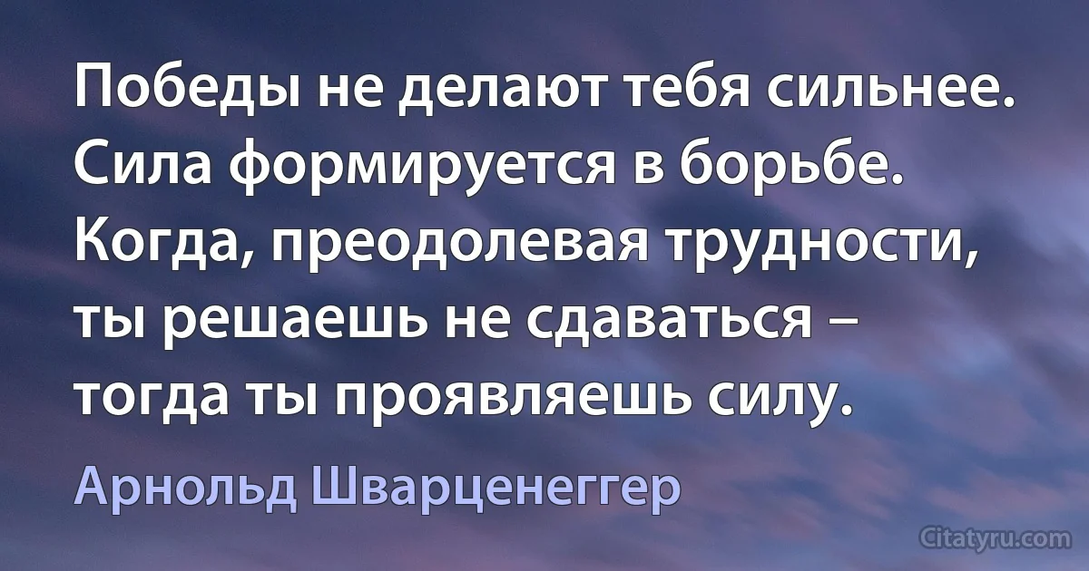 Победы не делают тебя сильнее. Сила формируется в борьбе. Когда, преодолевая трудности, ты решаешь не сдаваться – тогда ты проявляешь силу. (Арнольд Шварценеггер)