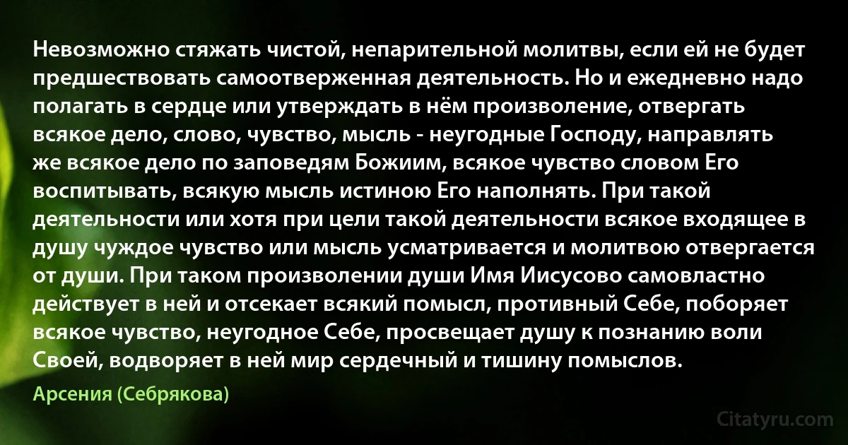 Невозможно стяжать чистой, непарительной молитвы, если ей не будет предшествовать самоотверженная деятельность. Но и ежедневно надо полагать в сердце или утверждать в нём произволение, отвергать всякое дело, слово, чувство, мысль - неугодные Господу, направлять же всякое дело по заповедям Божиим, всякое чувство словом Его воспитывать, всякую мысль истиною Его наполнять. При такой деятельности или хотя при цели такой деятельности всякое входящее в душу чуждое чувство или мысль усматривается и молитвою отвергается от души. При таком произволении души Имя Иисусово самовластно действует в ней и отсекает всякий помысл, противный Себе, поборяет всякое чувство, неугодное Себе, просвещает душу к познанию воли Своей, водворяет в ней мир сердечный и тишину помыслов. (Арсения (Себрякова))