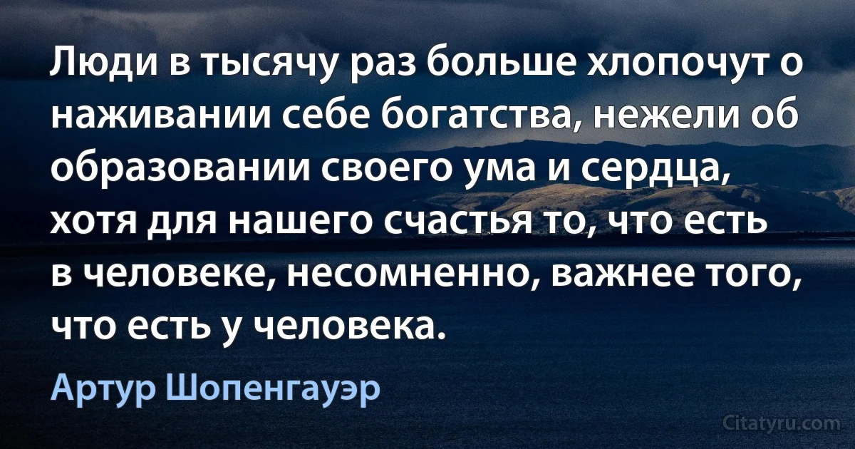 Люди в тысячу раз больше хлопочут о наживании себе богатства, нежели об образовании своего ума и сердца, хотя для нашего счастья то, что есть в человеке, несомненно, важнее того, что есть у человека. (Артур Шопенгауэр)