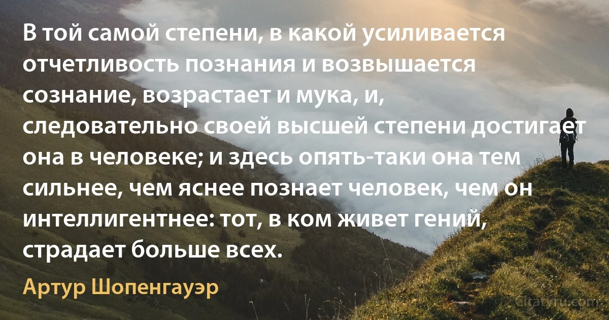 В той самой степени, в какой усиливается отчетливость познания и возвышается сознание, возрастает и мука, и, следовательно своей высшей степени достигает она в человеке; и здесь опять-таки она тем сильнее, чем яснее познает человек, чем он интеллигентнее: тот, в ком живет гений, страдает больше всех. (Артур Шопенгауэр)