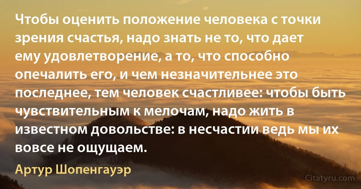 Чтобы оценить положение человека с точки зрения счастья, надо знать не то, что дает ему удовлетворение, а то, что способно опечалить его, и чем незначительнее это последнее, тем человек счастливее: чтобы быть чувствительным к мелочам, надо жить в известном довольстве: в несчастии ведь мы их вовсе не ощущаем. (Артур Шопенгауэр)