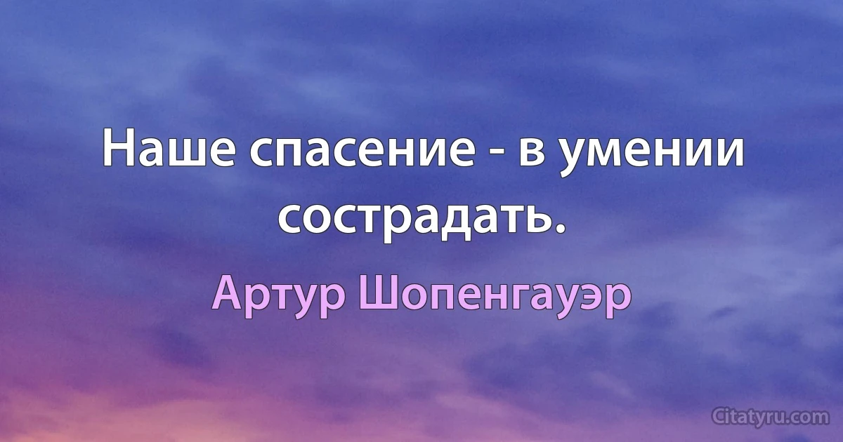 Наше спасение - в умении сострадать. (Артур Шопенгауэр)