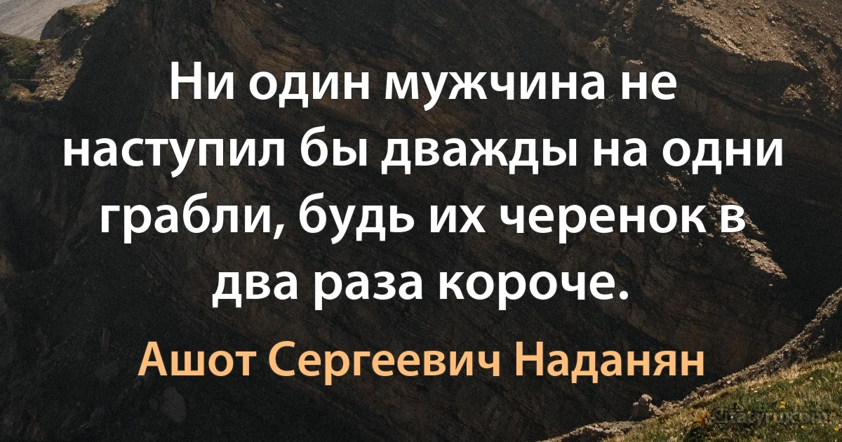 Ни один мужчина не наступил бы дважды на одни грабли, будь их черенок в два раза короче. (Ашот Сергеевич Наданян)