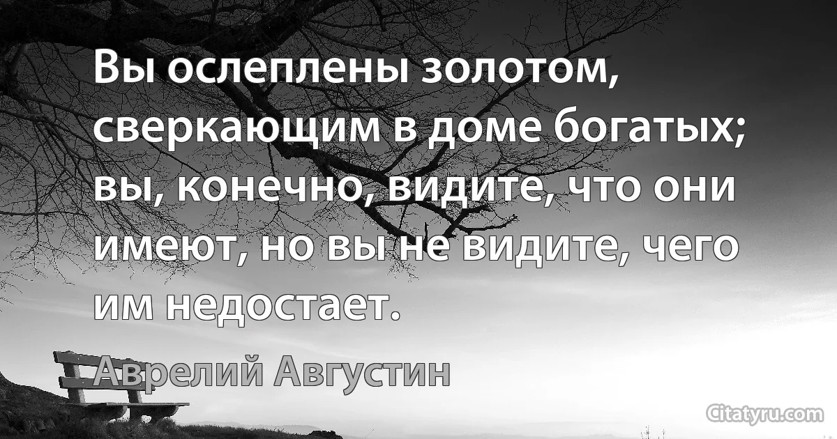 Вы ослеплены золотом, сверкающим в доме богатых; вы, конечно, видите, что они имеют, но вы не видите, чего им недостает. (Аврелий Августин)