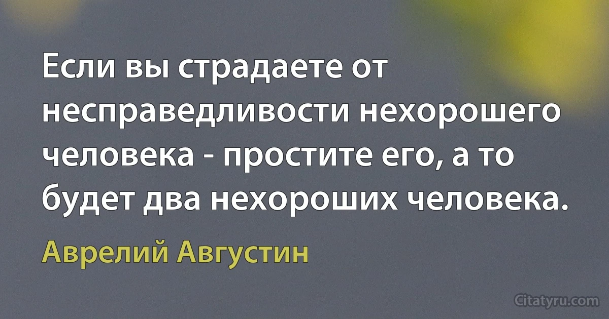 Если вы страдаете от несправедливости нехорошего человека - простите его, а то будет два нехороших человека. (Аврелий Августин)