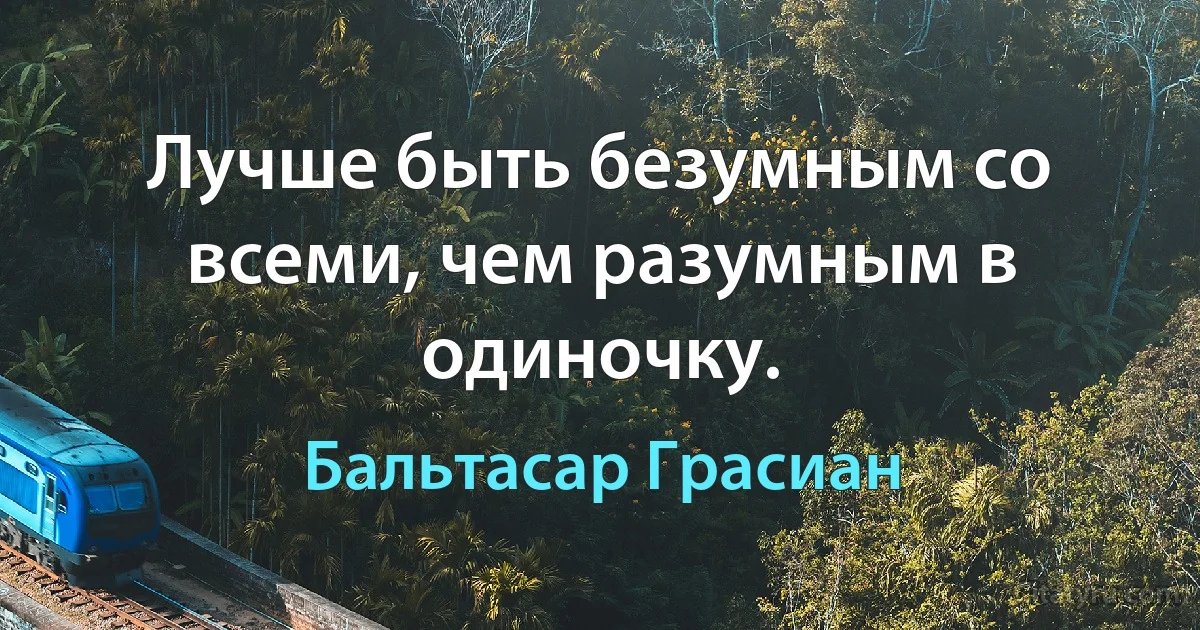 Лучше быть безумным со всеми, чем разумным в одиночку. (Бальтасар Грасиан)