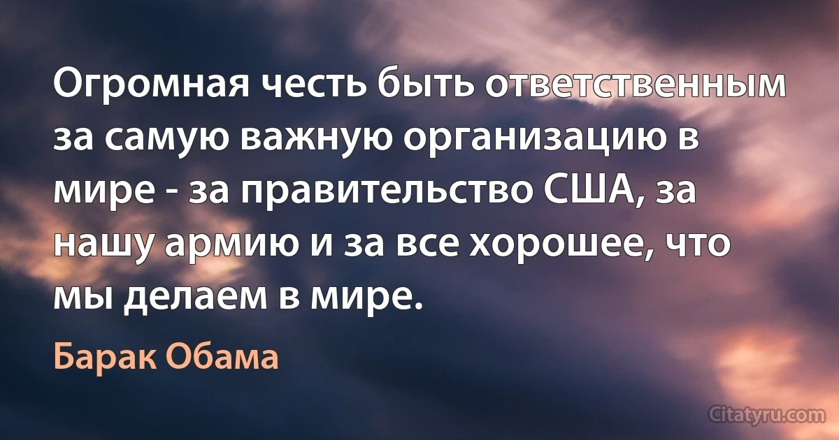 Огромная честь быть ответственным за самую важную организацию в мире - за правительство США, за нашу армию и за все хорошее, что мы делаем в мире. (Барак Обама)