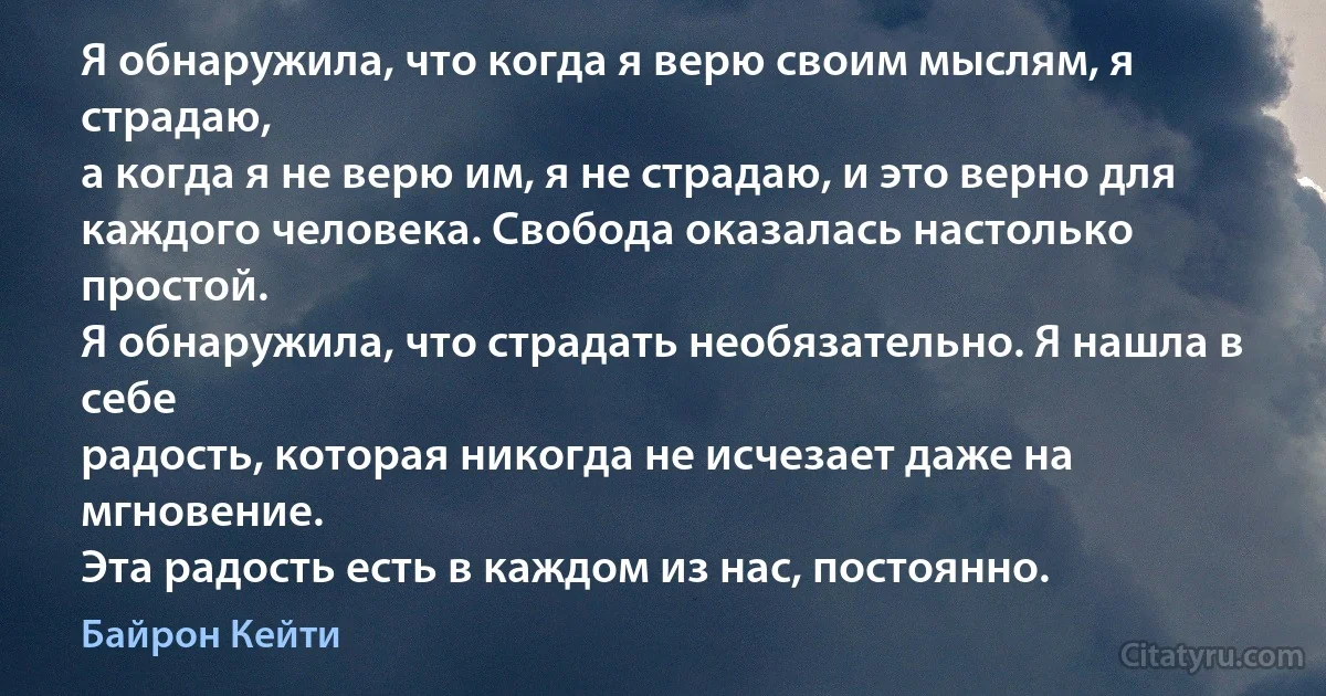 Я обнаружила, что когда я верю своим мыслям, я страдаю,
а когда я не верю им, я не страдаю, и это верно для
каждого человека. Свобода оказалась настолько простой.
Я обнаружила, что страдать необязательно. Я нашла в себе
радость, которая никогда не исчезает даже на мгновение.
Эта радость есть в каждом из нас, постоянно. (Байрон Кейти)