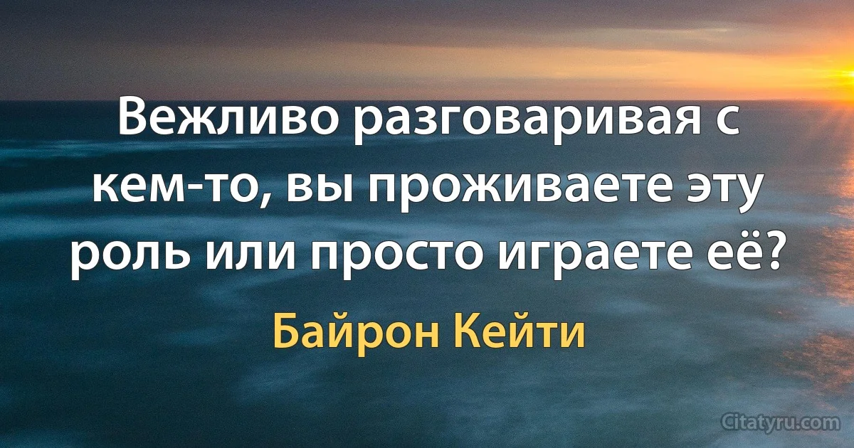 Вежливо разговаривая с кем-то, вы проживаете эту роль или просто играете её? (Байрон Кейти)