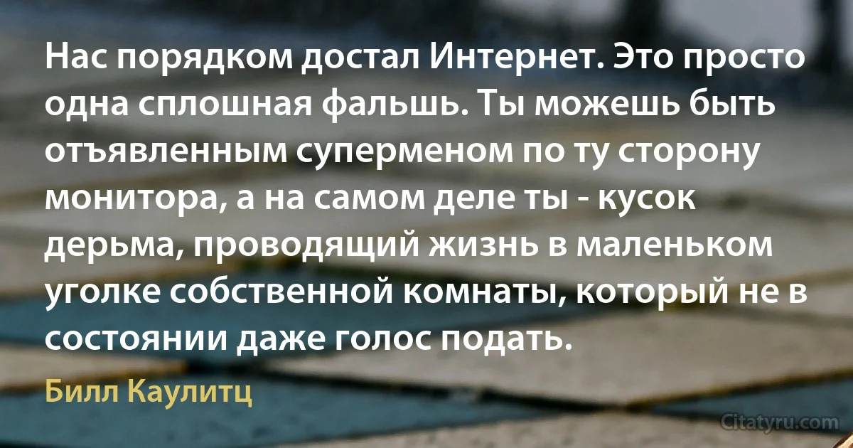 Нас порядком достал Интернет. Это просто одна сплошная фальшь. Ты можешь быть отъявленным суперменом по ту сторону монитора, а на самом деле ты - кусок дерьма, проводящий жизнь в маленьком уголке собственной комнаты, который не в состоянии даже голос подать. (Билл Каулитц)