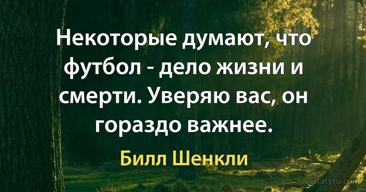 Некоторые думают, что футбол - дело жизни и смерти. Уверяю вас, он гораздо важнее. (Билл Шенкли)