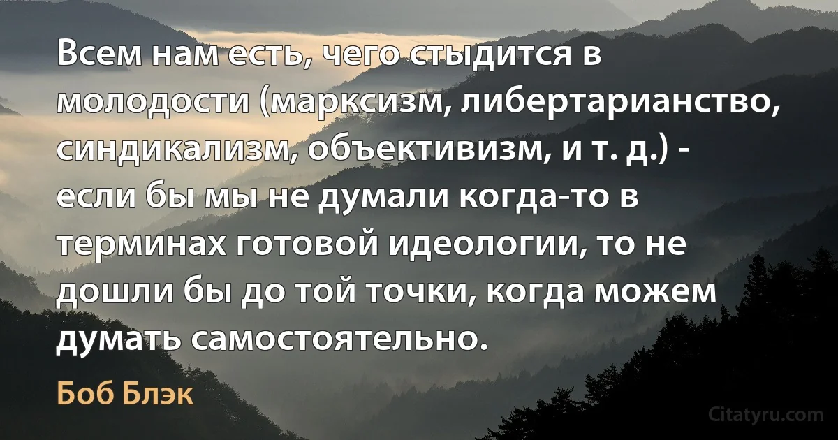 Всем нам есть, чего стыдится в молодости (марксизм, либертарианство, синдикализм, объективизм, и т. д.) - если бы мы не думали когда-то в терминах готовой идеологии, то не дошли бы до той точки, когда можем думать самостоятельно. (Боб Блэк)